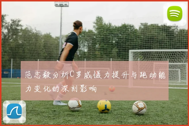 范志毅分析C罗威慑力提升与跑动能力变化的深刻影响
