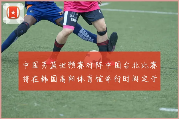 中国男篮世预赛对阵中国台北比赛将在韩国高阳体育馆举行时间定于7月6日