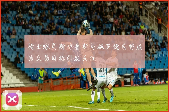 骑士球员斯特鲁斯与施罗德或将成为交易目标引发关注