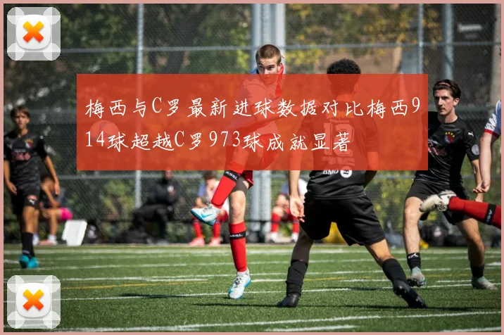梅西与C罗最新进球数据对比梅西914球超越C罗973球成就显著