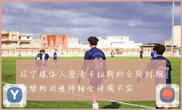 辽宁媒体人澄清卡拉斯科合同到期未续约训练师转会传闻不实