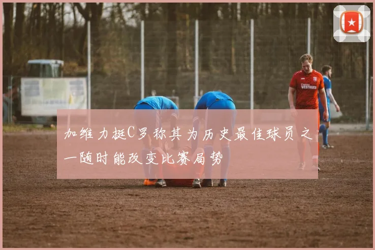 加维力挺C罗称其为历史最佳球员之一随时能改变比赛局势