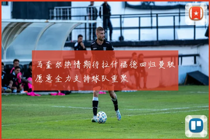 马奎尔热情期待拉什福德回归曼联愿意全力支持球队重聚