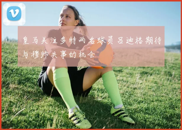 皇马关注多特两名球员吕迪格期待与穆帅共事的机会