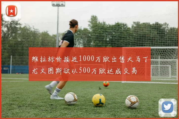 维拉标价接近1000万欧出售大马丁尤文图斯欲以500万欧达成交易