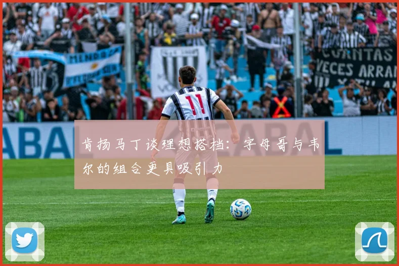 肯扬马丁谈理想搭档：字母哥与韦尔的组合更具吸引力