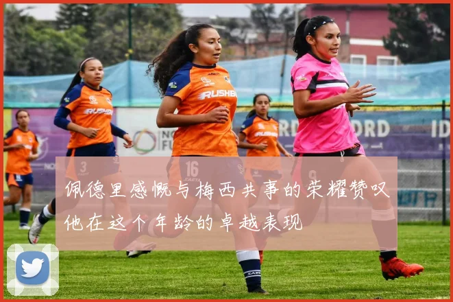 佩德里感慨与梅西共事的荣耀赞叹他在这个年龄的卓越表现