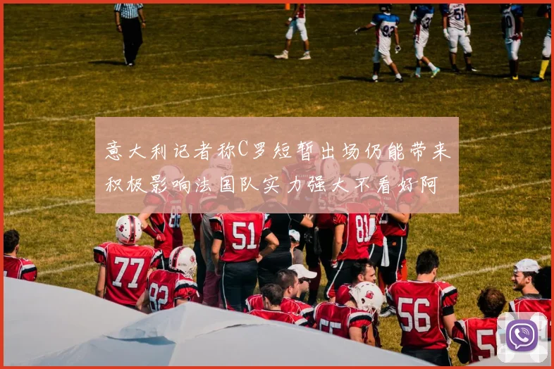 意大利记者称C罗短暂出场仍能带来积极影响法国队实力强大不看好阿根廷表现