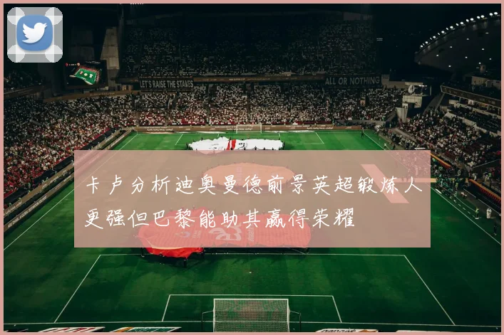 卡卢分析迪奥曼德前景英超锻炼人更强但巴黎能助其赢得荣耀