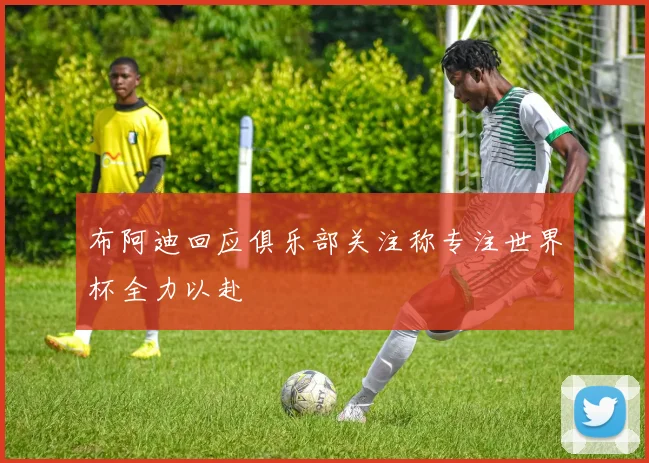 布阿迪回应俱乐部关注称专注世界杯全力以赴