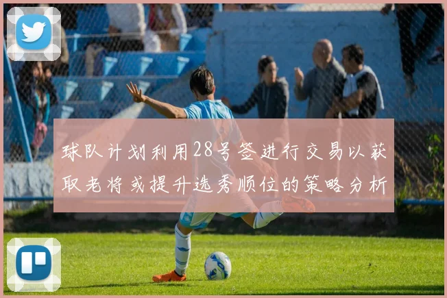 球队计划利用28号签进行交易以获取老将或提升选秀顺位的策略分析